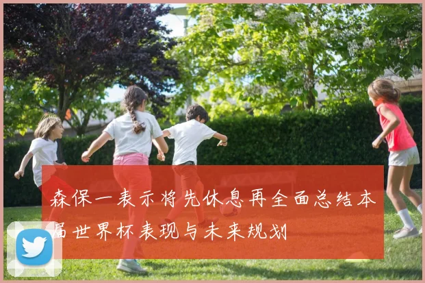 森保一表示将先休息再全面总结本届世界杯表现与未来规划