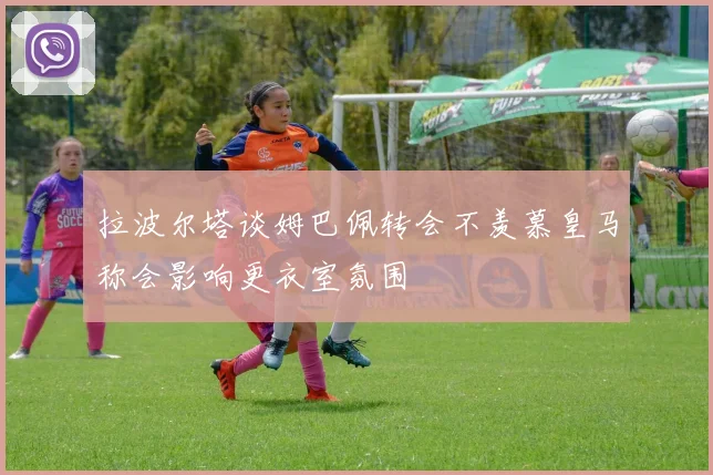 拉波尔塔谈姆巴佩转会不羡慕皇马称会影响更衣室氛围