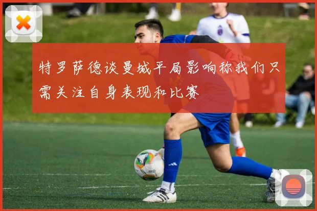 特罗萨德谈曼城平局影响称我们只需关注自身表现和比赛