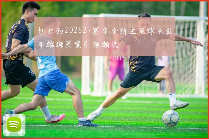 切尔西202627赛季全新主场球衣发布雄狮图案引领潮流
