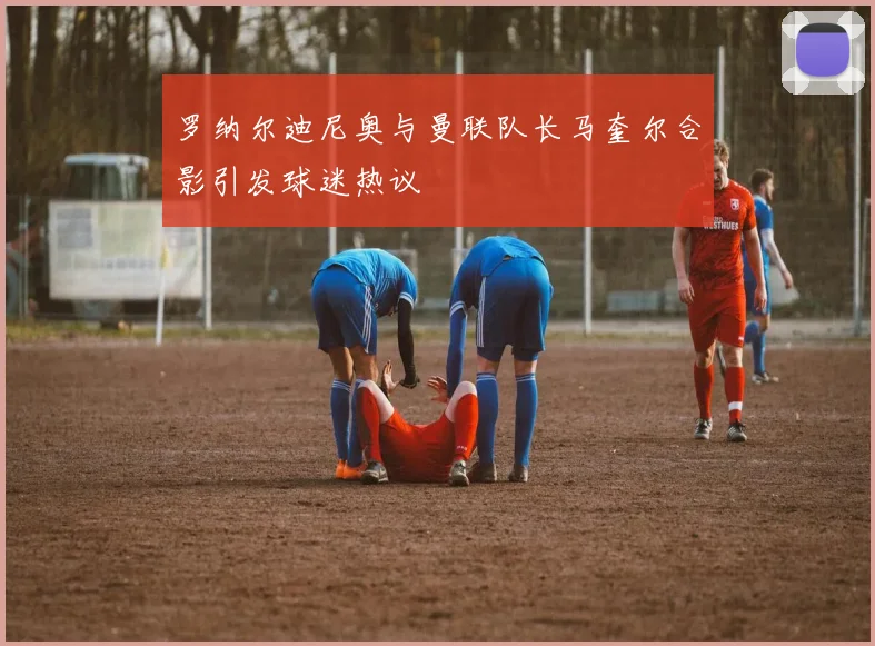 罗纳尔迪尼奥与曼联队长马奎尔合影引发球迷热议