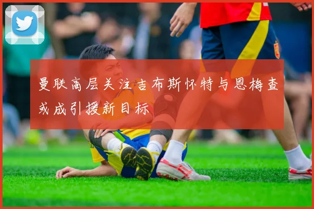 曼联高层关注吉布斯怀特与恩梅查或成引援新目标