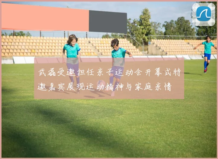 武磊受邀担任亲子运动会开幕式特邀嘉宾展现运动精神与家庭亲情
