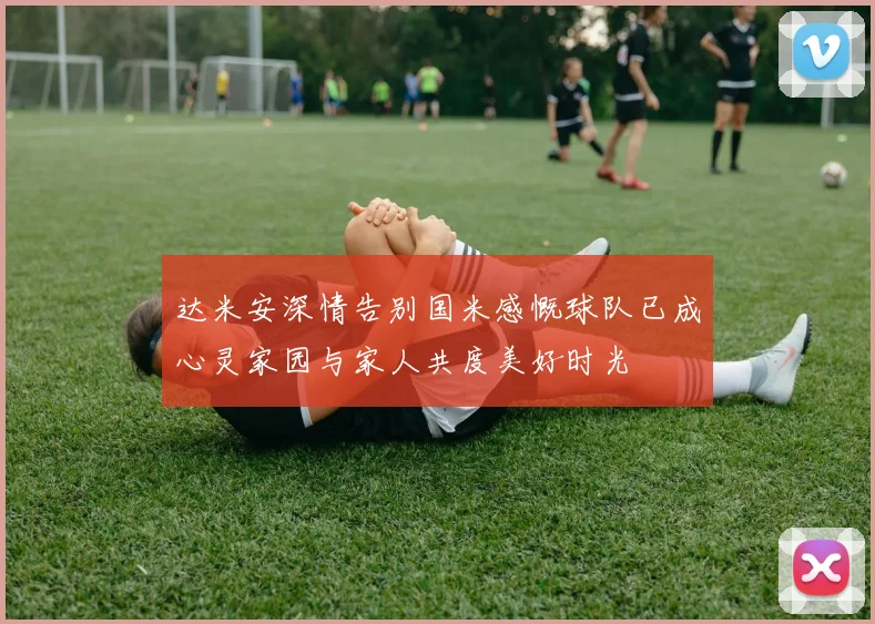 达米安深情告别国米感慨球队已成心灵家园与家人共度美好时光