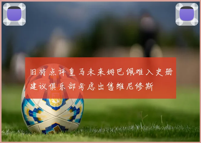 旧将点评皇马未来姆巴佩难入史册建议俱乐部考虑出售维尼修斯